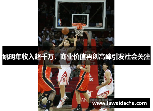 姚明年收入超千万，商业价值再创高峰引发社会关注