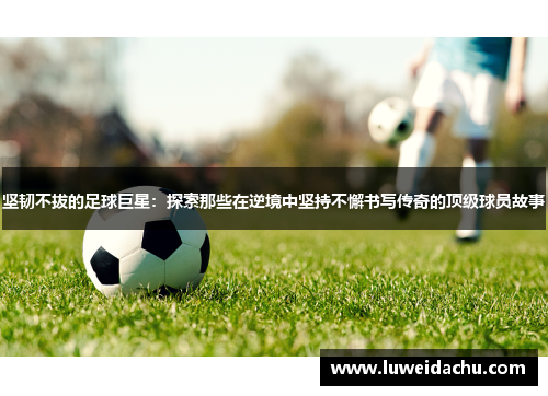 坚韧不拔的足球巨星：探索那些在逆境中坚持不懈书写传奇的顶级球员故事