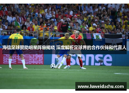 海信足球赞助明星阵容揭晓 深度解析足球界的合作伙伴和代言人