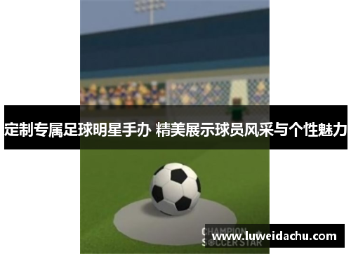 定制专属足球明星手办 精美展示球员风采与个性魅力