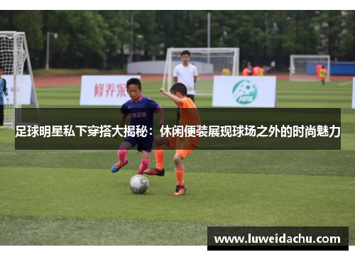 足球明星私下穿搭大揭秘：休闲便装展现球场之外的时尚魅力
