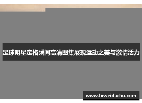 足球明星定格瞬间高清图集展现运动之美与激情活力