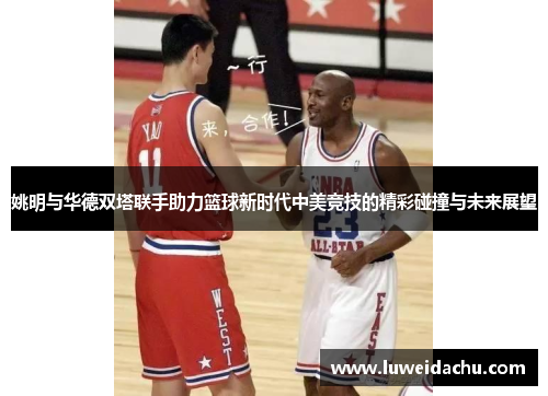 姚明与华德双塔联手助力篮球新时代中美竞技的精彩碰撞与未来展望