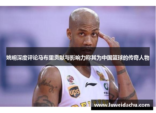 姚明深度评论马布里贡献与影响力称其为中国篮球的传奇人物