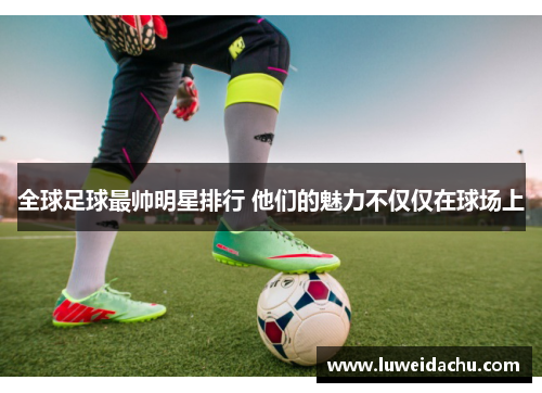 全球足球最帅明星排行 他们的魅力不仅仅在球场上