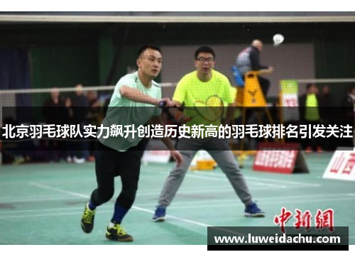 北京羽毛球队实力飙升创造历史新高的羽毛球排名引发关注
