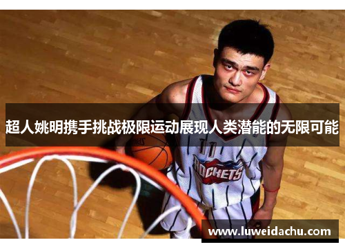 超人姚明携手挑战极限运动展现人类潜能的无限可能