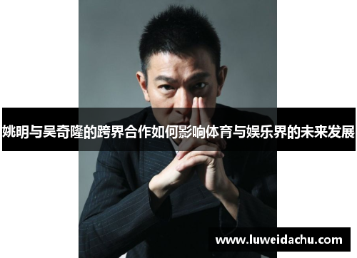 姚明与吴奇隆的跨界合作如何影响体育与娱乐界的未来发展