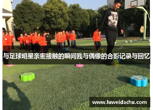 与足球明星亲密接触的瞬间我与偶像的合影记录与回忆
