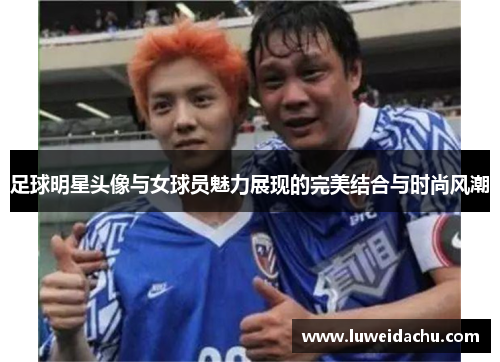 足球明星头像与女球员魅力展现的完美结合与时尚风潮