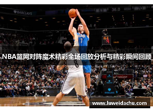 NBA篮网对阵魔术精彩全场回放分析与精彩瞬间回顾