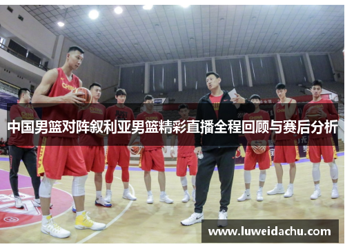 中国男篮对阵叙利亚男篮精彩直播全程回顾与赛后分析