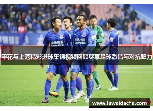 申花与上港精彩进球集锦视频回顾尽享足球激情与对抗魅力